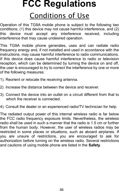            95FCC Regulations Conditions of Use Operation of this TG9A mobile phone is subject to the following two conditions; (1) this device may not cause harmful interference, and (2) this device must accept any interference received, including interference that may cause undesired operation.   This TG9A mobile phone generates, uses and can radiate radio frequency energy and, if not installed and used in accordance with the instructions, may cause harmful interference to radio communications. If this device does cause harmful interference to radio or television reception, which can be determined by turning the device on and off, the user is encouraged to try to correct the interference by one or more of the following measures:         1). Reorient or relocate the receiving antenna. 2). Increase the distance between the device and receiver. 3). Connect the device into an outlet on a circuit different from that to which the receiver is connected. 4). Consult the dealer or an experienced radio/TV technician for help. The radiated output power of this internal wireless radio is far below the FCC radio frequency exposure limits. Nevertheless, the wireless radio shall be used in such a manner that the radio is 1.5 cm or further from the human body. However, the user of wireless radios may be restricted in some places or situations, such as aboard airplanes. If you are unsure of restrictions, you are encouraged to ask for authorization before turning on the wireless radio. Several restrictions and cautions of using mobile phone are listed in the Safety.                  