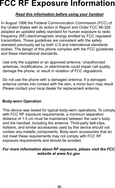            96FCC RF Exposure Information   Read this information before using your handset  In August 1996 the Federal Communication Commission (FCC) of the United States with its action in Report and Order FCC 96-326 adopted an updated safety standard for human exposure to radio frequency (RF) electromagnetic energy emitted by FCC regulated transmitters. Those guidelines are consistent with the safety standard previously set by both U.S and international standards bodies. The design of this phone complies with the FCC guidelines and these international standards.  Use only the supplied or an approved antenna. Unauthorized antennas, modifications, or attachments could impair call quality, damage the phone, or result in violation of FCC regulations.  Do not use the phone with a damaged antenna. If a damaged antenna comes into contact with the skin, a minor burn may result. Please contact your local dealer for replacement antenna.   Body-worn Operation  This device was tested for typical body-worn operations. To comply with FCC RF exposure requirements, a minimum separation distance of 1.5 cm must be maintained between the user’s body and the handset, including the antenna. Third-party belt-clips, holsters, and similar accessories used by this device should not contain any metallic components. Body-worn accessories that do not meet these requirements may not comply with FCC RF exposure requirements and should be avoided.  For more information about RF exposure, please visit the FCC website at www.fcc.gov     