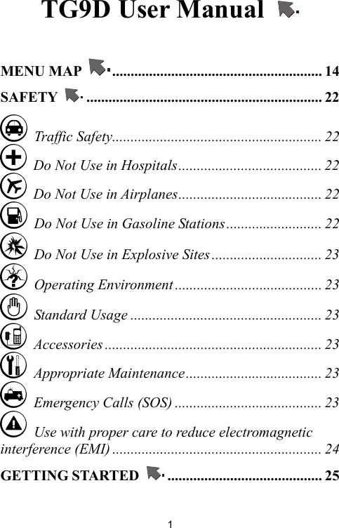   1TG9D User Manual    MENU MAP  ......................................................... 14 SAFETY  ................................................................ 22  Traffic Safety......................................................... 22   Do Not Use in Hospitals....................................... 22   Do Not Use in Airplanes....................................... 22   Do Not Use in Gasoline Stations.......................... 22   Do Not Use in Explosive Sites.............................. 23  Operating Environment ........................................ 23  Standard Usage .................................................... 23  Accessories ........................................................... 23  Appropriate Maintenance..................................... 23   Emergency Calls (SOS) ........................................ 23   Use with proper care to reduce electromagnetic interference (EMI) ......................................................... 24 GETTING STARTED  .......................................... 25 