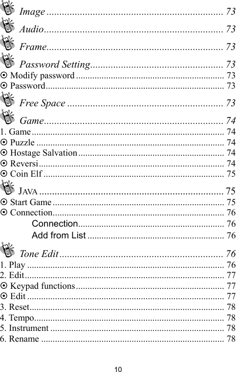   10 Image ..................................................................... 73  Audio...................................................................... 73  Frame..................................................................... 73  Password Setting.................................................... 73 ~ Modify password ................................................................ 73 ~ Password............................................................................. 73  Free Space ............................................................. 73  Game...................................................................... 74 1. Game................................................................................... 74 ~ Puzzle ................................................................................. 74 ~ Hostage Salvation............................................................... 74 ~ Reversi................................................................................ 74 ~ Coin Elf .............................................................................. 75  JAVA ........................................................................ 75 ~ Start Game.......................................................................... 75 ~ Connection.......................................................................... 76 　 Connection............................................................... 76 　 Add from List ........................................................... 76  Tone Edit ................................................................ 76 1. Play ..................................................................................... 76 2. Edit...................................................................................... 77 ~ Keypad functions................................................................ 77 ~ Edit ..................................................................................... 77 3. Reset.................................................................................... 78 4. Tempo.................................................................................. 78 5. Instrument ........................................................................... 78 6. Rename ............................................................................... 78 