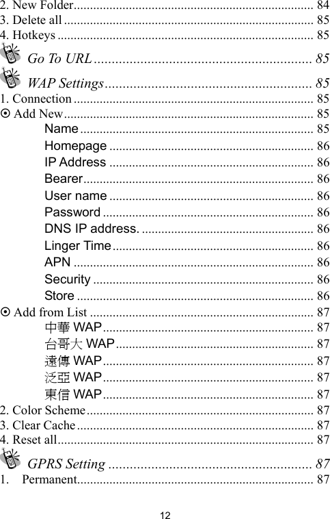   122. New Folder.......................................................................... 84 3. Delete all ............................................................................. 85 4. Hotkeys ............................................................................... 85  Go To URL ............................................................. 85  WAP Settings.......................................................... 85 1. Connection .......................................................................... 85 ~ Add New............................................................................. 85 　 Name ........................................................................ 85 　 Homepage ............................................................... 86 　 IP Address ............................................................... 86 　 Bearer....................................................................... 86 　 User name ............................................................... 86 　 Password ................................................................. 86 　 DNS IP address. ..................................................... 86 　 Linger Time.............................................................. 86 　 APN .......................................................................... 86 　 Security .................................................................... 86 　 Store ......................................................................... 86 ~ Add from List ..................................................................... 87 　 中華 WAP................................................................. 87 　 台哥大 WAP ............................................................. 87 　 遠傳 WAP................................................................. 87 　 泛亞 WAP................................................................. 87 　 東信 WAP................................................................. 87 2. Color Scheme...................................................................... 87 3. Clear Cache......................................................................... 87 4. Reset all............................................................................... 87  GPRS Setting ......................................................... 87 1.  Permanent......................................................................... 87 