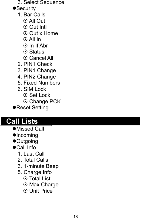   183. Select Sequence zSecurity 1. Bar Calls ~ All Out ~ Out Intl ~ Out x Home ~ All In ~ In If Abr ~ Status ~ Cancel All 2. PIN1 Check 3. PIN1 Change 4. PIN2 Change 5. Fixed Numbers 6. SIM Lock ~ Set Lock ~ Change PCK zReset Setting  Call Lists zMissed Call zIncoming zOutgoing zCall Info 1. Last Call 2. Total Calls 3. 1-minute Beep 5. Charge Info ~ Total List ~ Max Charge ~ Unit Price   