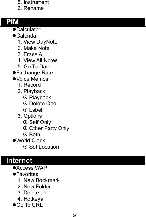   205. Instrument 6. Rename  PIM  zCalculator zCalendar 1. View DayNote 2. Make Note 3. Erase All 4. View All Notes 5. Go To Date zExchange Rate zVoice Memos 1. Record 2. Playback ~ Playback ~ Delete One   ~ Label 3. Options ~ Self Only ~ Other Party Only   ~ Both zWorld Clock ~ Set Location    Internet  zAccess WAP zFavorites 1. New Bookmark 2. New Folder 3. Delete all 4. Hotkeys zGo To URL 