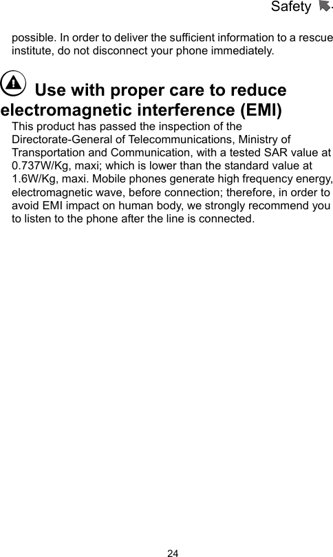 Safety                   24possible. In order to deliver the sufficient information to a rescue institute, do not disconnect your phone immediately.     Use with proper care to reduce electromagnetic interference (EMI)   This product has passed the inspection of the Directorate-General of Telecommunications, Ministry of Transportation and Communication, with a tested SAR value at 0.737W/Kg, maxi; which is lower than the standard value at 1.6W/Kg, maxi. Mobile phones generate high frequency energy, electromagnetic wave, before connection; therefore, in order to avoid EMI impact on human body, we strongly recommend you to listen to the phone after the line is connected.  