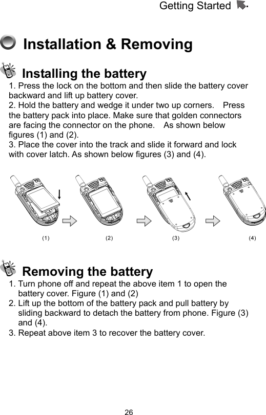 Getting Started                   26 Installation &amp; Removing   Installing the battery 1. Press the lock on the bottom and then slide the battery cover backward and lift up battery cover.     2. Hold the battery and wedge it under two up corners.    Press the battery pack into place. Make sure that golden connectors are facing the connector on the phone.    As shown below figures (1) and (2).   3. Place the cover into the track and slide it forward and lock with cover latch. As shown below figures (3) and (4).      Removing the battery 1. Turn phone off and repeat the above item 1 to open the battery cover. Figure (1) and (2) 2. Lift up the bottom of the battery pack and pull battery by sliding backward to detach the battery from phone. Figure (3) and (4).   3. Repeat above item 3 to recover the battery cover. 