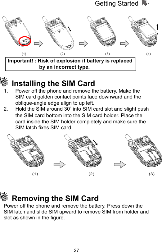 Getting Started                   27 Important! : Risk of explosion if battery is replaced by an incorrect type.   Installing the SIM Card 1.  Power off the phone and remove the battery. Make the SIM card golden contact points face downward and the oblique-angle edge align to up left.   2.  Hold the SIM around 30° into SIM card slot and slight push the SIM card bottom into the SIM card holder. Place the card inside the SIM holder completely and make sure the SIM latch fixes SIM card.       Removing the SIM Card Power off the phone and remove the battery. Press down the SIM latch and slide SIM upward to remove SIM from holder and slot as shown in the figure.  