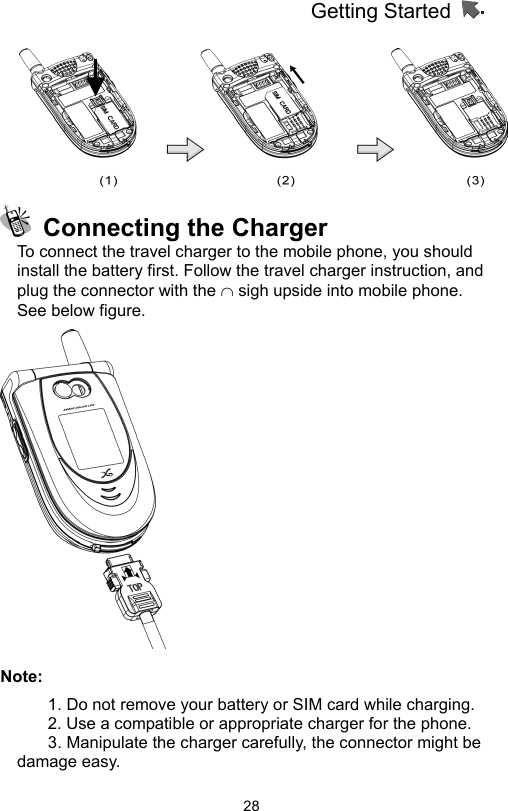 Getting Started                   28   Connecting the Charger To connect the travel charger to the mobile phone, you should install the battery first. Follow the travel charger instruction, and plug the connector with the ∩ sigh upside into mobile phone. See below figure.    Note: 1. Do not remove your battery or SIM card while charging. 2. Use a compatible or appropriate charger for the phone. 3. Manipulate the charger carefully, the connector might be damage easy.   