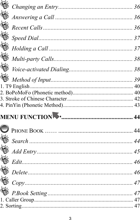   3 Changing an Entry................................................. 36   Answering a Call ................................................... 36  Recent Calls ........................................................... 36  Speed Dial.............................................................. 37  Holding a Call ....................................................... 37  Multi-party Calls.................................................... 38  Voice-activated Dialing.......................................... 38  Method of Input...................................................... 39 1. T9 English........................................................................... 40 2. BoPoMoFo (Phonetic method)............................................ 40 3. Stroke of Chinese Character................................................ 42 4. PinYin (Phonetic Method)................................................... 43 MENU FUNCTION ............................................... 44  PHONE BOOK …… ................................................. 44  Search .................................................................... 44  Add Entry ............................................................... 45  Edit......................................................................... 46  Delete..................................................................... 46  Copy....................................................................... 47  P.Book Setting ........................................................ 47 1. Caller Group........................................................................ 47 2. Sorting................................................................................. 47 