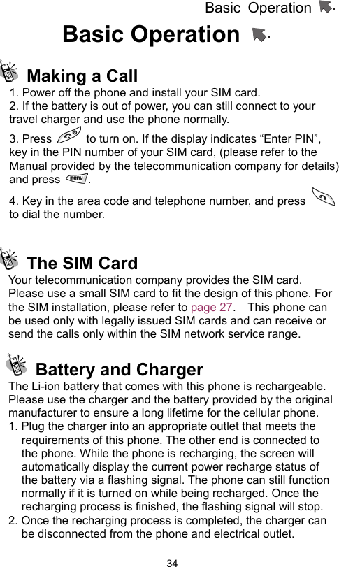 Basic Operation                  34Basic Operation    Making a Call 1. Power off the phone and install your SIM card. 2. If the battery is out of power, you can still connect to your travel charger and use the phone normally. 3. Press    to turn on. If the display indicates “Enter PIN”, key in the PIN number of your SIM card, (please refer to the Manual provided by the telecommunication company for details) and press  .  4. Key in the area code and telephone number, and press   to dial the number.   The SIM Card Your telecommunication company provides the SIM card. Please use a small SIM card to fit the design of this phone. For the SIM installation, please refer to page 27.  This phone can be used only with legally issued SIM cards and can receive or send the calls only within the SIM network service range.   Battery and Charger The Li-ion battery that comes with this phone is rechargeable. Please use the charger and the battery provided by the original manufacturer to ensure a long lifetime for the cellular phone. 1. Plug the charger into an appropriate outlet that meets the requirements of this phone. The other end is connected to the phone. While the phone is recharging, the screen will automatically display the current power recharge status of the battery via a flashing signal. The phone can still function normally if it is turned on while being recharged. Once the recharging process is finished, the flashing signal will stop. 2. Once the recharging process is completed, the charger can be disconnected from the phone and electrical outlet. 