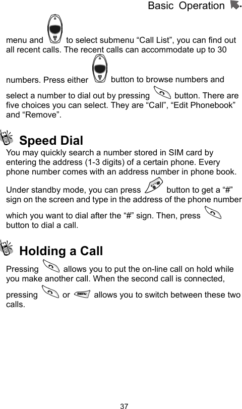 Basic Operation                  37menu and    to select submenu “Call List”, you can find out all recent calls. The recent calls can accommodate up to 30 numbers. Press either    button to browse numbers and select a number to dial out by pressing   button. There are five choices you can select. They are “Call”, “Edit Phonebook” and “Remove”.     Speed Dial  You may quickly search a number stored in SIM card by entering the address (1-3 digits) of a certain phone. Every phone number comes with an address number in phone book.   Under standby mode, you can press    button to get a “#” sign on the screen and type in the address of the phone number which you want to dial after the “#” sign. Then, press   button to dial a call.   Holding a Call Pressing    allows you to put the on-line call on hold while you make another call. When the second call is connected, pressing   or    allows you to switch between these two calls.   