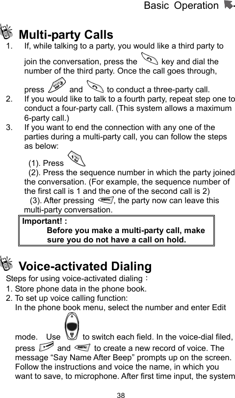 Basic Operation                  38 Multi-party Calls  1.  If, while talking to a party, you would like a third party to join the conversation, press the    key and dial the number of the third party. Once the call goes through, press   and    to conduct a three-party call.   2.  If you would like to talk to a fourth party, repeat step one to conduct a four-party call. (This system allows a maximum 6-party call.) 3.  If you want to end the connection with any one of the parties during a multi-party call, you can follow the steps as below:  (1). Press     (2). Press the sequence number in which the party joined         the conversation. (For example, the sequence number of the first call is 1 and the one of the second call is 2) (3). After pressing  , the party now can leave this multi-party conversation. Important! :           Before you make a multi-party call, make sure you do not have a call on hold.  Voice-activated Dialing  Steps for using voice-activated dialing：  1. Store phone data in the phone book. 2. To set up voice calling function:   In the phone book menu, select the number and enter Edit mode.  Use    to switch each field. In the voice-dial filed, press   and    to create a new record of voice. The message “Say Name After Beep” prompts up on the screen. Follow the instructions and voice the name, in which you want to save, to microphone. After first time input, the system 