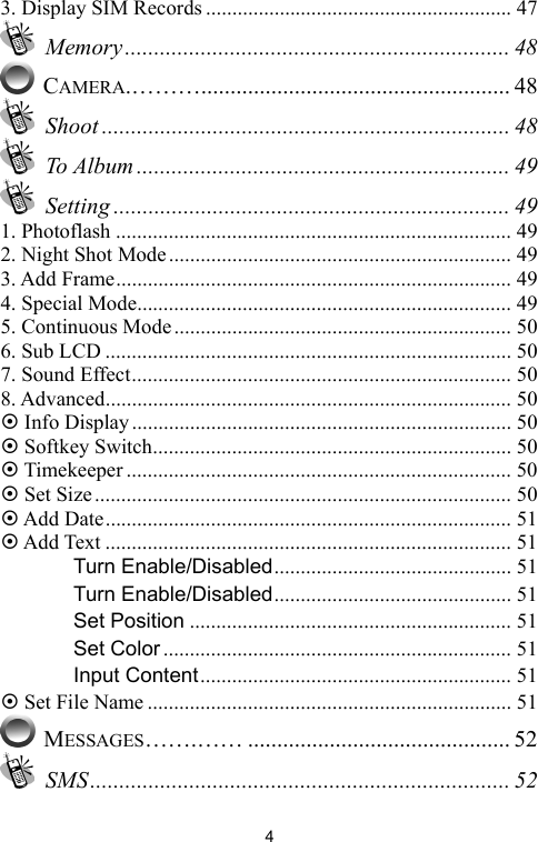  43. Display SIM Records .......................................................... 47  Memory.................................................................. 48  CAMERA.………..................................................... 48  Shoot ...................................................................... 48  To Album ................................................................ 49  Setting .................................................................... 49 1. Photoflash ........................................................................... 49 2. Night Shot Mode................................................................. 49 3. Add Frame........................................................................... 49 4. Special Mode....................................................................... 49 5. Continuous Mode................................................................ 50 6. Sub LCD ............................................................................. 50 7. Sound Effect........................................................................ 50 8. Advanced............................................................................. 50 ~ Info Display........................................................................ 50 ~ Softkey Switch.................................................................... 50 ~ Timekeeper ......................................................................... 50 ~ Set Size............................................................................... 50 ~ Add Date............................................................................. 51 ~ Add Text ............................................................................. 51 　 Turn Enable/Disabled............................................. 51 　 Turn Enable/Disabled............................................. 51 　 Set Position ............................................................. 51 　 Set Color .................................................................. 51 　 Input Content........................................................... 51 ~ Set File Name ..................................................................... 51  MESSAGES…….…… ............................................. 52  SMS........................................................................ 52 