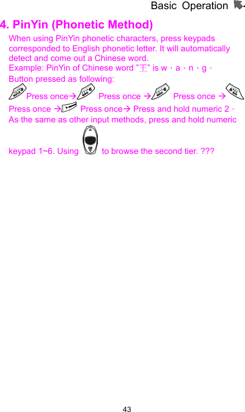 Basic Operation                  434. PinYin (Phonetic Method)   When using PinYin phonetic characters, press keypads corresponded to English phonetic letter. It will automatically detect and come out a Chinese word.     Example: PinYin of Chinese word ”王” is w、a、n、g。 Button pressed as following: Press onceÆ Press once Æ Press once Æ Press once Æ Press onceÆ Press and hold numeric 2。 As the same as other input methods, press and hold numeric keypad 1~6. Using    to browse the second tier. ??? 