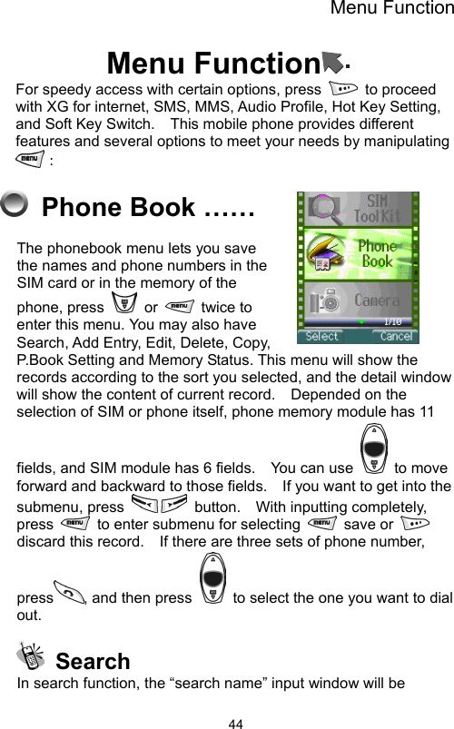 Menu Function                44Menu Function  For speedy access with certain options, press   to proceed with XG for internet, SMS, MMS, Audio Profile, Hot Key Setting, and Soft Key Switch.    This mobile phone provides different features and several options to meet your needs by manipulating ：  Phone Book …… The phonebook menu lets you save the names and phone numbers in the SIM card or in the memory of the phone, press   or   twice to enter this menu. You may also have Search, Add Entry, Edit, Delete, Copy, P.Book Setting and Memory Status. This menu will show the records according to the sort you selected, and the detail window will show the content of current record.    Depended on the selection of SIM or phone itself, phone memory module has 11 fields, and SIM module has 6 fields.    You can use   to move forward and backward to those fields.    If you want to get into the submenu, press   button.  With inputting completely, press    to enter submenu for selecting   save or   discard this record.    If there are three sets of phone number, press , and then press    to select the one you want to dial out.   Search In search function, the “search name” input window will be 