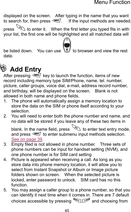 Menu Function                45displayed on the screen.    After typing in the name that you want to search for, then press  .      If the input methods are needed, press    to enter it.    When the first letter you typed fits in with your list, the first one will be highlighted and all matched data will be listed down.    You can use    to browser and view the rest data.    Add Entry After pressing    key to launch the function, items of new record including memory type SIM/Phone, name, tel. number, picture, caller groups, voice dial, e-mail, address record number, and birthday, will be displayed on the screen.    Blank is not allowed in both name and phone fields.       1.  The phone will automatically assign a memory location to store the data on the SIM or phone itself according to your selection. 2.  You will need to enter both the phone number and name, and no data will be stored if you leave any of these two items in blank. In the name field, press    to enter text entry mode, and press    to enter submenu input methods selection.   See on page 39.  3.  Empty filed is not allowed in phone number.    Three sets of phone numbers can be input for handset setting (NVM), and one phone number is for SIM card setting   4.  Picture is appeared when receiving a call. As long as you store data into phone memory location, it will allow you to select from Instant Snapshot or Album or Image picture folders shown on screen.    When the selected picture is locked, enter password to unlock.    SIM card has no this function. 5.  You may assign a caller group to a phone number, so that you can identify it next time when it comes in. There are 7 default choices accessible by pressing    and choosing from 