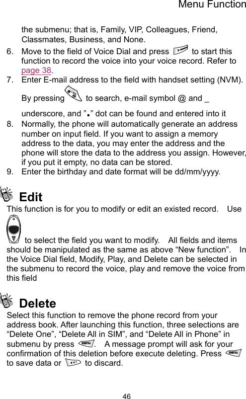 Menu Function                46the submenu; that is, Family, VIP, Colleagues, Friend, Classmates, Business, and None.   6.  Move to the field of Voice Dial and press    to start this function to record the voice into your voice record. Refer to page 38. 7.  Enter E-mail address to the field with handset setting (NVM).   By pressing   to search, e-mail symbol @ and _ underscore, and ”.” dot can be found and entered into it 8.  Normally, the phone will automatically generate an address number on input field. If you want to assign a memory address to the data, you may enter the address and the phone will store the data to the address you assign. However, if you put it empty, no data can be stored. 9.  Enter the birthday and date format will be dd/mm/yyyy.    Edit This function is for you to modify or edit an existed record.    Use   to select the field you want to modify.    All fields and items should be manipulated as the same as above “New function”.    In the Voice Dial field, Modify, Play, and Delete can be selected in the submenu to record the voice, play and remove the voice from this field    Delete Select this function to remove the phone record from your address book. After launching this function, three selections are   “Delete One”, “Delete All in SIM”, and “Delete All in Phone” in submenu by press  .    A message prompt will ask for your confirmation of this deletion before execute deleting. Press   to save data or   to discard.    