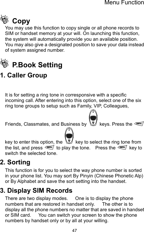 Menu Function                47 Copy You may use this function to copy single or all phone records to SIM or handset memory at your will. On launching this function, the system will automatically provide you an available position. You may also give a designated position to save your data instead of system assigned number.  P.Book Setting 1. Caller Group  It is for setting a ring tone in corresponsive with a specific incoming call. After entering into this option, select one of the six ring tone groups to setup such as Family, VIP, Colleagues, Friends, Classmates, and Business by    keys. Press the   key to enter this option, the    key to select the ring tone from the list, and press    to play the tone.    Press the   key to switch the selected tone. 2. Sorting This function is for you to select the way phone number is sorted in your phone list. You may sort By Pinyin (Chinese Phonetic Alp) or By Alphabet and save the sort setting into the handset. 3. Display SIM Records There are two display modes.      One is to display the phone numbers that are restored in handset only.      The other is to display all the phone numbers no matter that are saved in handset or SIM card.      You can switch your screen to show the phone numbers by handset only or by all at your willing. 