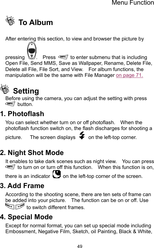 Menu Function                49 To Album   After entering this section, to view and browser the picture by pressing  .  Press    to enter submenu that is including Open File, Send MMS, Save as Wallpaper, Rename, Delete File, Delete all File, File Sort, and View.    For album functions, the manipulation will be the same with File Manager on page 71.        Setting Before using the camera, you can adjust the setting with press  button. 1. Photoflash You can select whether turn on or off photoflash.    When the photoflash function switch on, the flash discharges for shooting a picture.      The screen displays    on the left-top corner.  2. Night Shot Mode It enables to take dark scenes such as night view.    You can press   to turn on or turn off this function.    When this function is on, there is an indicator    on the left-top corner of the screen.   3. Add Frame According to the shooting scene, there are ten sets of frame can be added into your picture.    The function can be on or off. Use   to switch different frames. 4. Special Mode Except for normal format, you can set up special mode including Embossment, Negative Film, Sketch, oil Painting, Black &amp; White, 