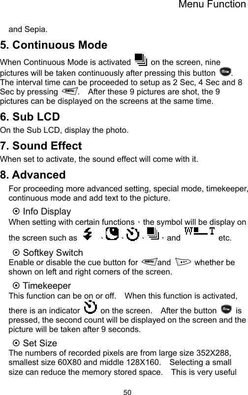 Menu Function                50and Sepia. 5. Continuous Mode When Continuous Mode is activated    on the screen, nine pictures will be taken continuously after pressing this button  .  The interval time can be proceeded to setup as 2 Sec, 4 Sec and 8 Sec by pressing  .    After these 9 pictures are shot, the 9 pictures can be displayed on the screens at the same time. 6. Sub LCD On the Sub LCD, display the photo. 7. Sound Effect When set to activate, the sound effect will come with it. 8. Advanced For proceeding more advanced setting, special mode, timekeeper, continuous mode and add text to the picture. ~ Info Display When setting with certain functions，the symbol will be display on the screen such as    、、、，and  etc. ~ Softkey Switch Enable or disable the cue button for  and   whether be shown on left and right corners of the screen. ~ Timekeeper   This function can be on or off.    When this function is activated, there is an indicator    on the screen.    After the button   is pressed, the second count will be displayed on the screen and the picture will be taken after 9 seconds.   ~ Set Size   The numbers of recorded pixels are from large size 352X288, smallest size 60X80 and middle 128X160.    Selecting a small size can reduce the memory stored space.    This is very useful 