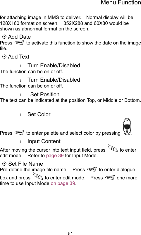 Menu Function                51for attaching image in MMS to deliver.  Normal display will be 128X160 format on screen.    352X288 and 60X80 would be shown as abnormal format on the screen.   ~ Add Date Press    to activate this function to show the date on the image file. ~ Add Text Turn Enable/Disabled The function can be on or off.   Turn Enable/Disabled The function can be on or off.  Set Position The text can be indicated at the position Top, or Middle or Bottom.  Set Color   Press    to enter palette and select color by pressing  . Input Content After moving the cursor into text input field, press   to enter edit mode.  Refer to page 39 for Input Mode. ~ Set File Name Pre-define the image file name.    Press   to enter dialogue box and press    to enter edit mode.    Press   one more time to use Input Mode on page 39.      