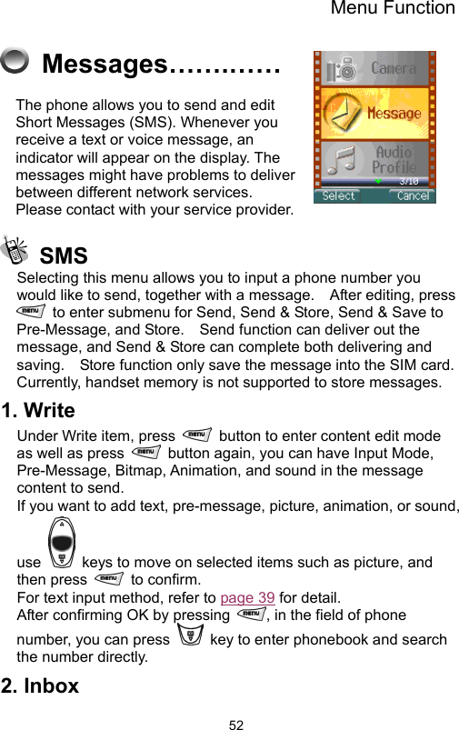 Menu Function                52 Messages…….…… The phone allows you to send and edit Short Messages (SMS). Whenever you receive a text or voice message, an indicator will appear on the display. The messages might have problems to deliver between different network services.     Please contact with your service provider.     SMS Selecting this menu allows you to input a phone number you would like to send, together with a message.    After editing, press   to enter submenu for Send, Send &amp; Store, Send &amp; Save to Pre-Message, and Store.    Send function can deliver out the message, and Send &amp; Store can complete both delivering and saving.    Store function only save the message into the SIM card.   Currently, handset memory is not supported to store messages.   1. Write   Under Write item, press    button to enter content edit mode as well as press    button again, you can have Input Mode, Pre-Message, Bitmap, Animation, and sound in the message content to send.   If you want to add text, pre-message, picture, animation, or sound, use    keys to move on selected items such as picture, and then press   to confirm.   For text input method, refer to page 39 for detail. After confirming OK by pressing  , in the field of phone number, you can press    key to enter phonebook and search the number directly. 2. Inbox   