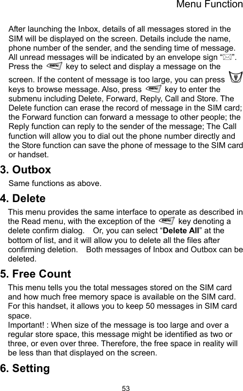 Menu Function                53After launching the Inbox, details of all messages stored in the SIM will be displayed on the screen. Details include the name, phone number of the sender, and the sending time of message. All unread messages will be indicated by an envelope sign “”. Press the    key to select and display a message on the screen. If the content of message is too large, you can press   keys to browse message. Also, press    key to enter the submenu including Delete, Forward, Reply, Call and Store. The Delete function can erase the record of message in the SIM card; the Forward function can forward a message to other people; the Reply function can reply to the sender of the message; The Call function will allow you to dial out the phone number directly and the Store function can save the phone of message to the SIM card or handset. 3. Outbox Same functions as above.     4. Delete   This menu provides the same interface to operate as described in the Read menu, with the exception of the    key denoting a delete confirm dialog.    Or, you can select “Delete All” at the bottom of list, and it will allow you to delete all the files after confirming deletion.    Both messages of Inbox and Outbox can be deleted. 5. Free Count This menu tells you the total messages stored on the SIM card and how much free memory space is available on the SIM card. For this handset, it allows you to keep 50 messages in SIM card space.    Important! : When size of the message is too large and over a regular store space, this message might be identified as two or three, or even over three. Therefore, the free space in reality will be less than that displayed on the screen. 6. Setting 