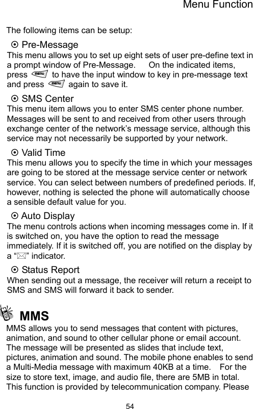 Menu Function                54The following items can be setup: ~ Pre-Message   This menu allows you to set up eight sets of user pre-define text in a prompt window of Pre-Message.      On the indicated items, press    to have the input window to key in pre-message text and press    again to save it.   ~ SMS Center This menu item allows you to enter SMS center phone number.   Messages will be sent to and received from other users through exchange center of the network’s message service, although this service may not necessarily be supported by your network.   ~ Valid Time This menu allows you to specify the time in which your messages are going to be stored at the message service center or network service. You can select between numbers of predefined periods. If, however, nothing is selected the phone will automatically choose a sensible default value for you. ~ Auto Display The menu controls actions when incoming messages come in. If it is switched on, you have the option to read the message immediately. If it is switched off, you are notified on the display by a “” indicator. ~ Status Report When sending out a message, the receiver will return a receipt to SMS and SMS will forward it back to sender.    MMS MMS allows you to send messages that content with pictures, animation, and sound to other cellular phone or email account.   The message will be presented as slides that include text, pictures, animation and sound. The mobile phone enables to send a Multi-Media message with maximum 40KB at a time.    For the size to store text, image, and audio file, there are 5MB in total.   This function is provided by telecommunication company. Please 