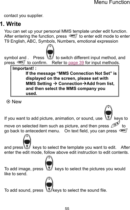 Menu Function                55contact you supplier. 1. Write You can set up your personal MMS template under edit function.   After entering the function, press    to enter edit mode to enter T9 English, ABC, Symbols, Numbers, emotional expression symbol and .    Press    to switch different input method, and press   to confirm.  Refer to page 39 for input methods.   Important! :       If the message “MMS Connection Not Set” is displayed on the screen, please set with MMS Setting Æ ConnectionÆAdd from list, and then select the MMS company you used. ~ New   If you want to add picture, animation, or sound, use   keys to move on selected item such as picture, and then press   to go back to antecedent menu.    On text field, you can press   and press   keys to select the template you want to edit.    After enter the edit mode, follow above edit instruction to edit contents.   To add image, press    keys to select the pictures you would like to send.     To add sound, press  keys to select the sound file.   