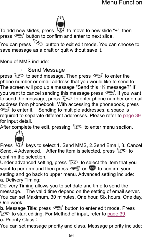 Menu Function                56To add new slides, press    to move to new slide “+”, then press    button to confirm and enter to next slide. You can press    button to exit edit mode. You can choose to save message as a draft or quit without save it.  Menu of MMS include:   Send Message   press    to send message. Then press    to enter the phone number or email address that you would like to send to.   The screen will pop up a message “Send this 1K message?” If you want to cancel sending this message press  . If you want to send the message, press    to enter phone number or email address from phonebook. With accessing the phonebook, press   to enter it.    Sending to multiple addresses, a space is required to separate different addresses. Please refer to page 39 for input detail.   After complete the edit, pressing    to enter menu section. Press    keys to select 1. Send MMS, 2.Send Email, 3. Cancel Send, 4 Advanced.    After the item is selected, press   to confirm the selection.   Under advanced setting, press    to select the item that you want to perform and then press   or   to confirm your setting and go back to upper menu. Advanced setting include:     a. Delivery Timing: Delivery Timing allows you to set date and time to send the message.    The valid time depend on the setting of email server.   You can set Maximum, 30 minutes, One hour, Six hours, One day, One week.   b. Message Title: press    button to enter edit mode. Press     to start editing. For Method of input, refer to page 39. c. Priority Class： You can set message priority and class. Message priority include: 