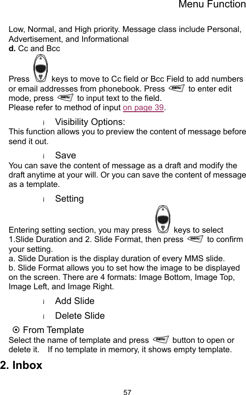 Menu Function                57Low, Normal, and High priority. Message class include Personal, Advertisement, and Informational   d. Cc and Bcc Press    keys to move to Cc field or Bcc Field to add numbers or email addresses from phonebook. Press    to enter edit mode, press    to input text to the field.     Please refer to method of input on page 39.   Visibility Options:   This function allows you to preview the content of message before send it out.   Save You can save the content of message as a draft and modify the draft anytime at your will. Or you can save the content of message as a template.     Setting Entering setting section, you may press    keys to select 1.Slide Duration and 2. Slide Format, then press   to confirm your setting. a. Slide Duration is the display duration of every MMS slide.     b. Slide Format allows you to set how the image to be displayed on the screen. There are 4 formats: Image Bottom, Image Top, Image Left, and Image Right. Add Slide   Delete Slide   ~ From Template Select the name of template and press    button to open or delete it.    If no template in memory, it shows empty template.     2. Inbox 