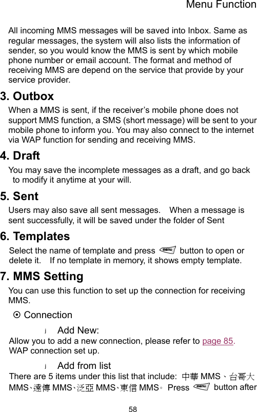 Menu Function                58All incoming MMS messages will be saved into Inbox. Same as regular messages, the system will also lists the information of sender, so you would know the MMS is sent by which mobile phone number or email account. The format and method of receiving MMS are depend on the service that provide by your service provider.   3. Outbox When a MMS is sent, if the receiver’s mobile phone does not support MMS function, a SMS (short message) will be sent to your mobile phone to inform you. You may also connect to the internet via WAP function for sending and receiving MMS. 4. Draft You may save the incomplete messages as a draft, and go back to modify it anytime at your will.     5. Sent Users may also save all sent messages.    When a message is sent successfully, it will be saved under the folder of Sent     6. Templates Select the name of template and press    button to open or delete it.    If no template in memory, it shows empty template. 7. MMS Setting You can use this function to set up the connection for receiving MMS.  ~ Connection Add New: Allow you to add a new connection, please refer to page 85.  WAP connection set up. Add from list There are 5 items under this list that include:  中華 MMS、台哥大MMS、遠 傳 MMS、泛 亞 MMS、東 信 MMS。 Press   button after 