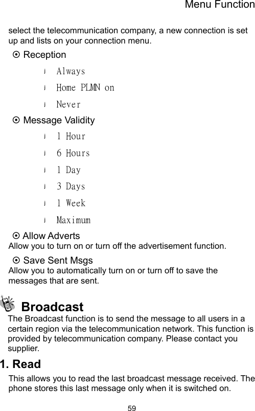 Menu Function                59select the telecommunication company, a new connection is set up and lists on your connection menu. ~ Reception Always Home PLMN on Never  ~ Message Validity 1 Hour 6 Hours 1 Day 3 Days 1 Week Maximum ~ Allow Adverts Allow you to turn on or turn off the advertisement function.   ~ Save Sent Msgs Allow you to automatically turn on or turn off to save the messages that are sent.  Broadcast The Broadcast function is to send the message to all users in a certain region via the telecommunication network. This function is provided by telecommunication company. Please contact you supplier. 1. Read This allows you to read the last broadcast message received. The phone stores this last message only when it is switched on.   