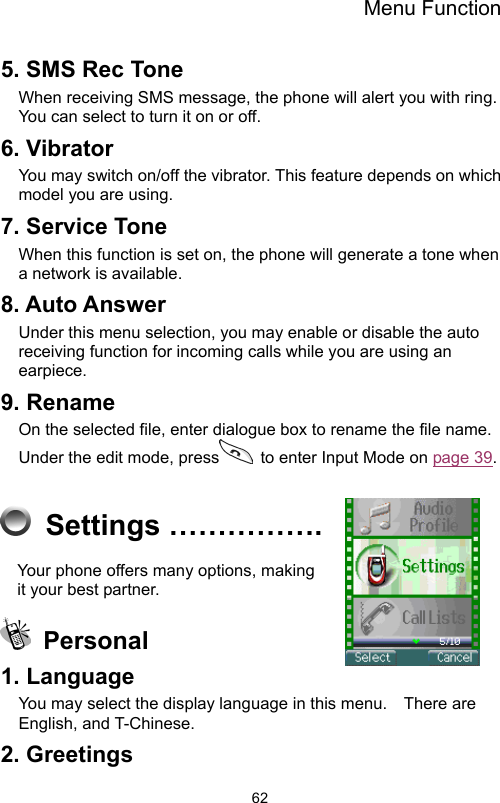 Menu Function                625. SMS Rec Tone   When receiving SMS message, the phone will alert you with ring.   You can select to turn it on or off. 6. Vibrator   You may switch on/off the vibrator. This feature depends on which model you are using. 7. Service Tone When this function is set on, the phone will generate a tone when a network is available. 8. Auto Answer Under this menu selection, you may enable or disable the auto receiving function for incoming calls while you are using an earpiece. 9. Rename On the selected file, enter dialogue box to rename the file name.   Under the edit mode, press   to enter Input Mode on page 39.   Settings ……………. Your phone offers many options, making it your best partner.    Personal 1. Language   You may select the display language in this menu.    There are English, and T-Chinese. 2. Greetings 