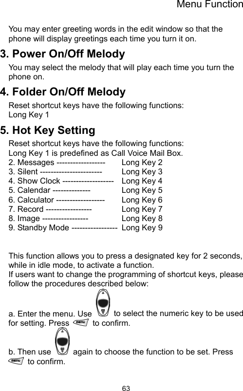 Menu Function                63You may enter greeting words in the edit window so that the phone will display greetings each time you turn it on. 3. Power On/Off Melody You may select the melody that will play each time you turn the phone on. 4. Folder On/Off Melody   Reset shortcut keys have the following functions:   Long Key 1 5. Hot Key Setting Reset shortcut keys have the following functions:   Long Key 1 is predefined as Call Voice Mail Box. 2. Messages ------------------    Long Key 2 3. Silent -----------------------    Long Key 3   4. Show Clock -------------------  Long Key 4   5. Calendar --------------      Long Key 5   6. Calculator ------------------    Long Key 6 7. Record -----------------     Long Key 7 8. Image -----------------      Long Key 8 9. Standby Mode -----------------  Long Key 9    This function allows you to press a designated key for 2 seconds, while in idle mode, to activate a function.   If users want to change the programming of shortcut keys, please follow the procedures described below:   a. Enter the menu. Use    to select the numeric key to be used for setting. Press   to confirm.  b. Then use    again to choose the function to be set. Press  to confirm. 