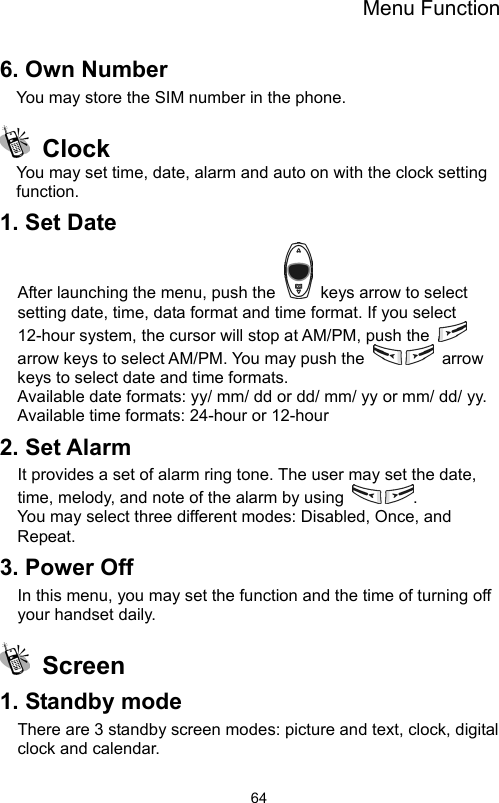 Menu Function                646. Own Number You may store the SIM number in the phone.  Clock  You may set time, date, alarm and auto on with the clock setting function. 1. Set Date After launching the menu, push the    keys arrow to select setting date, time, data format and time format. If you select 12-hour system, the cursor will stop at AM/PM, push the   arrow keys to select AM/PM. You may push the   arrow keys to select date and time formats.   Available date formats: yy/ mm/ dd or dd/ mm/ yy or mm/ dd/ yy. Available time formats: 24-hour or 12-hour 2. Set Alarm It provides a set of alarm ring tone. The user may set the date, time, melody, and note of the alarm by using  . You may select three different modes: Disabled, Once, and   Repeat. 3. Power Off In this menu, you may set the function and the time of turning off your handset daily.  Screen  1. Standby mode There are 3 standby screen modes: picture and text, clock, digital clock and calendar. 