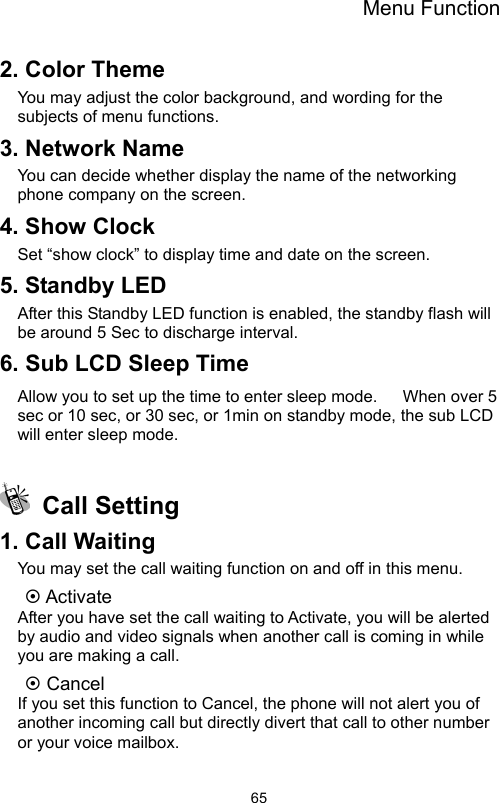 Menu Function                652. Color Theme You may adjust the color background, and wording for the subjects of menu functions.     3. Network Name You can decide whether display the name of the networking phone company on the screen.   4. Show Clock Set “show clock” to display time and date on the screen. 5. Standby LED After this Standby LED function is enabled, the standby flash will be around 5 Sec to discharge interval. 6. Sub LCD Sleep Time Allow you to set up the time to enter sleep mode.      When over 5 sec or 10 sec, or 30 sec, or 1min on standby mode, the sub LCD will enter sleep mode.     Call Setting 1. Call Waiting You may set the call waiting function on and off in this menu.   ~ Activate After you have set the call waiting to Activate, you will be alerted by audio and video signals when another call is coming in while you are making a call. ~ Cancel If you set this function to Cancel, the phone will not alert you of another incoming call but directly divert that call to other number or your voice mailbox. 