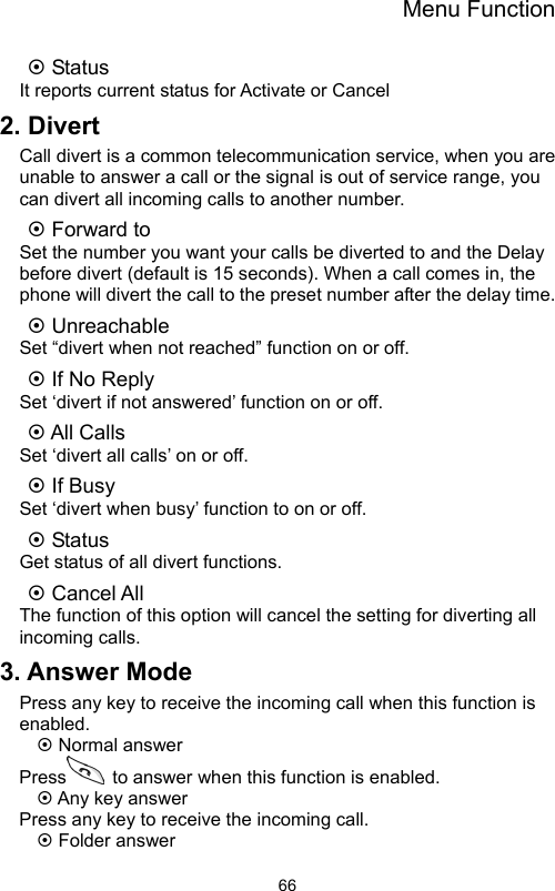 Menu Function                66~ Status It reports current status for Activate or Cancel 2. Divert Call divert is a common telecommunication service, when you are unable to answer a call or the signal is out of service range, you can divert all incoming calls to another number. ~ Forward to     Set the number you want your calls be diverted to and the Delay before divert (default is 15 seconds). When a call comes in, the phone will divert the call to the preset number after the delay time. ~ Unreachable Set “divert when not reached” function on or off. ~ If No Reply Set ‘divert if not answered’ function on or off. ~ All Calls   Set ‘divert all calls’ on or off. ~ If Busy Set ‘divert when busy’ function to on or off. ~ Status Get status of all divert functions. ~ Cancel All The function of this option will cancel the setting for diverting all incoming calls. 3. Answer Mode Press any key to receive the incoming call when this function is enabled. ~ Normal answer Press   to answer when this function is enabled. ~ Any key answer Press any key to receive the incoming call. ~ Folder answer 