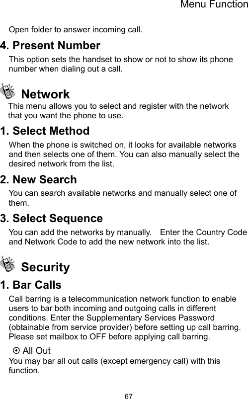 Menu Function                67Open folder to answer incoming call. 4. Present Number This option sets the handset to show or not to show its phone number when dialing out a call.  Network This menu allows you to select and register with the network   that you want the phone to use. 1. Select Method   When the phone is switched on, it looks for available networks and then selects one of them. You can also manually select the desired network from the list. 2. New Search   You can search available networks and manually select one of them. 3. Select Sequence   You can add the networks by manually.    Enter the Country Code and Network Code to add the new network into the list.  Security  1. Bar Calls   Call barring is a telecommunication network function to enable users to bar both incoming and outgoing calls in different conditions. Enter the Supplementary Services Password (obtainable from service provider) before setting up call barring. Please set mailbox to OFF before applying call barring.   ~ All Out   You may bar all out calls (except emergency call) with this function.  