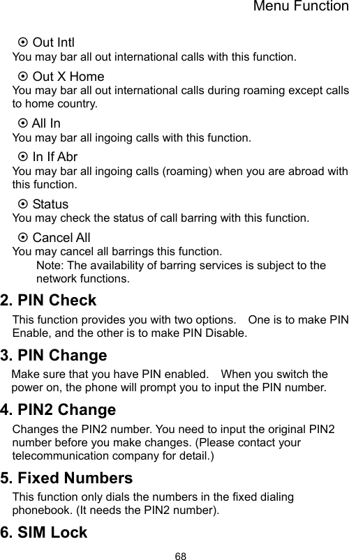 Menu Function                68~ Out Intl   You may bar all out international calls with this function. ~ Out X Home   You may bar all out international calls during roaming except calls to home country. ~ All In   You may bar all ingoing calls with this function. ~ In If Abr   You may bar all ingoing calls (roaming) when you are abroad with this function. ~ Status   You may check the status of call barring with this function. ~ Cancel All   You may cancel all barrings this function.   Note: The availability of barring services is subject to the network functions. 2. PIN Check   This function provides you with two options.    One is to make PIN Enable, and the other is to make PIN Disable. 3. PIN Change   Make sure that you have PIN enabled.    When you switch the power on, the phone will prompt you to input the PIN number. 4. PIN2 Change Changes the PIN2 number. You need to input the original PIN2 number before you make changes. (Please contact your telecommunication company for detail.) 5. Fixed Numbers This function only dials the numbers in the fixed dialing phonebook. (It needs the PIN2 number). 6. SIM Lock 