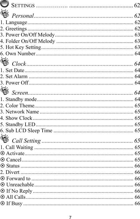  7 SETTINGS ……………. .......................................... 62  Personal................................................................. 62 1. Language............................................................................. 62 2. Greetings............................................................................. 62 3. Power On/Off Melody......................................................... 63 4. Folder On/Off Melody ........................................................ 63 5. Hot Key Setting................................................................... 63 6. Own Number....................................................................... 64  Clock...................................................................... 64 1. Set Date............................................................................... 64 2. Set Alarm ............................................................................ 64 3. Power Off............................................................................ 64  Screen..................................................................... 64 1. Standby mode...................................................................... 64 2. Color Theme........................................................................ 65 3. Network Name .................................................................... 65 4. Show Clock......................................................................... 65 5. Standby LED....................................................................... 65 6. Sub LCD Sleep Time .......................................................... 65  Call Setting ............................................................ 65 1. Call Waiting ........................................................................ 65 ~ Activate............................................................................... 65 ~ Cancel................................................................................. 65 ~ Status .................................................................................. 66 2. Divert .................................................................................. 66 ~ Forward to .......................................................................... 66 ~ Unreachable........................................................................ 66 ~ If No Reply......................................................................... 66 ~ All Calls.............................................................................. 66 ~ If Busy ................................................................................ 66 