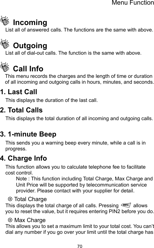 Menu Function                70 Incoming List all of answered calls. The functions are the same with above.    Outgoing List all of dial-out calls. The function is the same with above.  Call Info  This menu records the charges and the length of time or duration of all incoming and outgoing calls in hours, minutes, and seconds. 1. Last Call This displays the duration of the last call. 2. Total Calls   This displays the total duration of all incoming and outgoing calls.  3. 1-minute Beep This sends you a warning beep every minute, while a call is in progress.  4. Charge Info This function allows you to calculate telephone fee to facilitate cost control.   Note : This function including Total Charge, Max Charge and Unit Price will be supported by telecommunication service provider. Please contact with your supplier for detail. ~ Total Charge   This displays the total charge of all calls. Pressing   allows you to reset the value, but it requires entering PIN2 before you do. ~ Max Charge This allows you to set a maximum limit to your total cost. You can’t dial any number if you go over your limit until the total charge has 