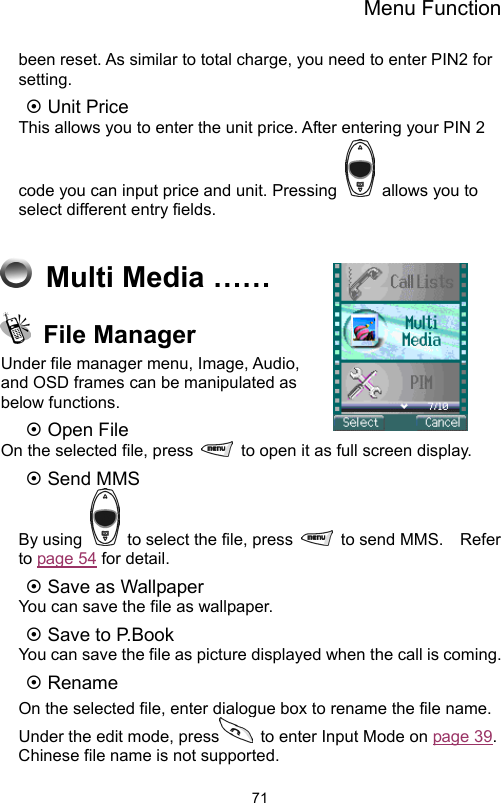 Menu Function                71been reset. As similar to total charge, you need to enter PIN2 for setting.   ~ Unit Price This allows you to enter the unit price. After entering your PIN 2 code you can input price and unit. Pressing   allows you to select different entry fields.      Multi Media ……  File Manager Under file manager menu, Image, Audio, and OSD frames can be manipulated as below functions.   ~ Open File   On the selected file, press    to open it as full screen display. ~ Send MMS   By using    to select the file, press    to send MMS.    Refer to page 54 for detail. ~ Save as Wallpaper You can save the file as wallpaper.   ~ Save to P.Book You can save the file as picture displayed when the call is coming. ~ Rename On the selected file, enter dialogue box to rename the file name.   Under the edit mode, press   to enter Input Mode on page 39.  Chinese file name is not supported.   