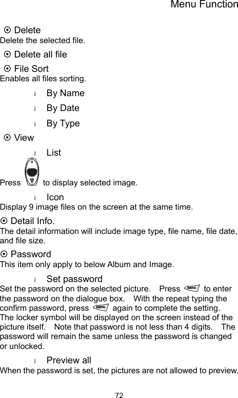 Menu Function                72~ Delete Delete the selected file. ~ Delete all file ~ File Sort Enables all files sorting. By Name By Date By Type ~ View List Press    to display selected image. Icon Display 9 image files on the screen at the same time. ~ Detail Info. The detail information will include image type, file name, file date, and file size. ~ Password This item only apply to below Album and Image. Set password Set the password on the selected picture.    Press   to enter the password on the dialogue box.    With the repeat typing the confirm password, press    again to complete the setting.   The locker symbol will be displayed on the screen instead of the picture itself.    Note that password is not less than 4 digits.    The password will remain the same unless the password is changed or unlocked.   Preview all When the password is set, the pictures are not allowed to preview.    