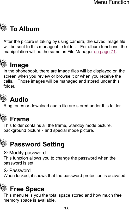 Menu Function                73  To Album   After the picture is taking by using camera, the saved image file will be sent to this manageable folder.  For album functions, the manipulation will be the same as File Manager on page 71.  Image  In the phonebook, there are image files will be displayed on the screen when you review or browse it or when you receive the calls.    Those images will be managed and stored under this folder.    Audio  Ring tones or download audio file are stored under this folder.  Frame This folder contains all the frame, Standby mode picture, background picture、and special mode picture.    Password Setting ~ Modify password This function allows you to change the password when the password is set. ~ Password When locked, it shows that the password protection is activated.    Free Space This menu tells you the total space stored and how much free memory space is available. 