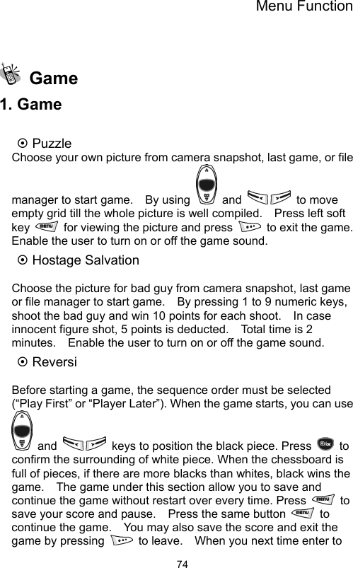 Menu Function                74  Game 1. Game  ~ Puzzle Choose your own picture from camera snapshot, last game, or file manager to start game.    By using   and   to move empty grid till the whole picture is well compiled.    Press left soft key    for viewing the picture and press    to exit the game.   Enable the user to turn on or off the game sound. ~ Hostage Salvation    Choose the picture for bad guy from camera snapshot, last game or file manager to start game.    By pressing 1 to 9 numeric keys, shoot the bad guy and win 10 points for each shoot.    In case innocent figure shot, 5 points is deducted.    Total time is 2 minutes.    Enable the user to turn on or off the game sound. ~ Reversi  Before starting a game, the sequence order must be selected (“Play First” or “Player Later”). When the game starts, you can use  and    keys to position the black piece. Press   to confirm the surrounding of white piece. When the chessboard is full of pieces, if there are more blacks than whites, black wins the game.    The game under this section allow you to save and continue the game without restart over every time. Press   to save your score and pause.    Press the same button   to continue the game.    You may also save the score and exit the game by pressing    to leave.    When you next time enter to 