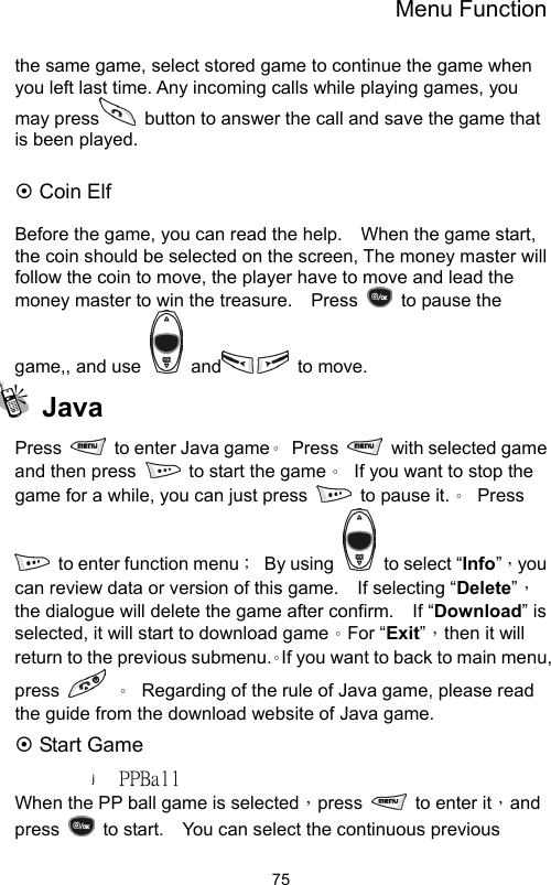 Menu Function                75the same game, select stored game to continue the game when you left last time. Any incoming calls while playing games, you may press   button to answer the call and save the game that is been played.  ~ Coin Elf  Before the game, you can read the help.    When the game start, the coin should be selected on the screen, The money master will follow the coin to move, the player have to move and lead the money master to win the treasure.    Press    to pause the game,, and use   and  to move.  Java Press    to enter Java game。 Press   with selected game and then press    to start the game。  If you want to stop the game for a while, you can just press    to pause it.。 Press   to enter function menu； By using    to select “Info”，you can review data or version of this game.    If selecting “Delete”，the dialogue will delete the game after confirm.    If “Download” is selected, it will start to download game。For “Exit”，then it will return to the previous submenu.。If you want to back to main menu, press   。  Regarding of the rule of Java game, please read the guide from the download website of Java game.   ~ Start Game PPBall When the PP ball game is selected，press    to enter it，and press    to start.    You can select the continuous previous 