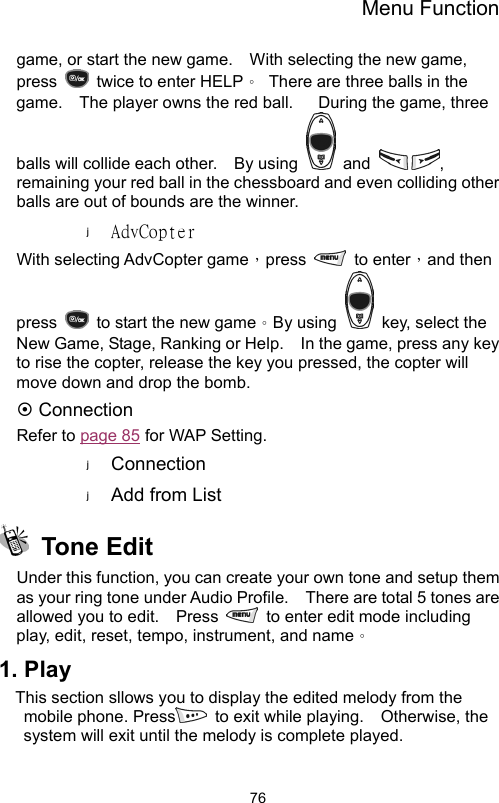 Menu Function                76game, or start the new game.    With selecting the new game, press    twice to enter HELP。  There are three balls in the game.    The player owns the red ball.      During the game, three balls will collide each other.    By using   and  , remaining your red ball in the chessboard and even colliding other balls are out of bounds are the winner.   AdvCopter With selecting AdvCopter game，press   to enter，and then press    to start the new game。By using    key, select the New Game, Stage, Ranking or Help.    In the game, press any key to rise the copter, release the key you pressed, the copter will move down and drop the bomb.     ~ Connection Refer to page 85 for WAP Setting. Connection Add from List  Tone Edit  Under this function, you can create your own tone and setup them as your ring tone under Audio Profile.    There are total 5 tones are allowed you to edit.    Press    to enter edit mode including play, edit, reset, tempo, instrument, and name。 1. Play This section sllows you to display the edited melody from the mobile phone. Press  to exit while playing.  Otherwise, the system will exit until the melody is complete played.   