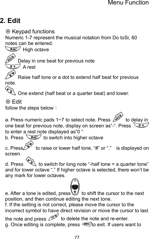 Menu Function                772. Edit ~ Keypad functions Numeric 1-7 represent the musical notation from Do toSi, 60 notes can be entered.    High octave    Delay in one beat for previous note    A rest   Raise half tone or a dot to extend half beat for previous note.    One extend (half beat or a quarter beat) and lower.   ~ Edit follow the steps below： a. Press numeric pads 1~7 to select note. Press    to delay in one beat for previous note, display on screen as”-“. Press   to enter a rest note displayed as”0 “ b. Press    to switch into higher octave       c. Press   to raise or lower half tone, “#” or “.”    is displayed on screen.  d. Press    to switch for long note “-half tone = a quarter tone” and for lower octave “.” If higher octave is selected, there won’t be any mark for lower octaves.       e. After a tone is edited, press   to shift the cursor to the next position, and then continue editing the next tone.     f. If the setting is not correct, please move the cursor to the incorrect symbol to have direct revision or move the cursor to last the note and press    to delete the note and re-enter.   g. Once editing is complete, press  to exit. If users want to 