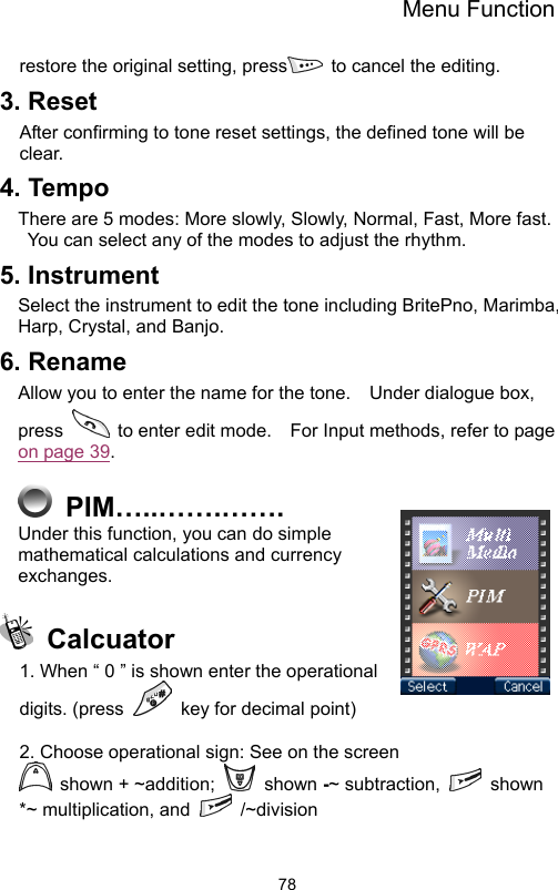 Menu Function                78restore the original setting, press   to cancel the editing.   3. Reset After confirming to tone reset settings, the defined tone will be clear. 4. Tempo There are 5 modes: More slowly, Slowly, Normal, Fast, More fast. You can select any of the modes to adjust the rhythm.   5. Instrument Select the instrument to edit the tone including BritePno, Marimba, Harp, Crystal, and Banjo. 6. Rename Allow you to enter the name for the tone.    Under dialogue box, press    to enter edit mode.    For Input methods, refer to page on page 39.    PIM…..…….……. Under this function, you can do simple mathematical calculations and currency exchanges.   Calcuator 1. When “ 0 ” is shown enter the operational digits. (press    key for decimal point)  2. Choose operational sign: See on the screen  shown + ~addition;   shown -~ subtraction,   shown *~ multiplication, and   /~division  