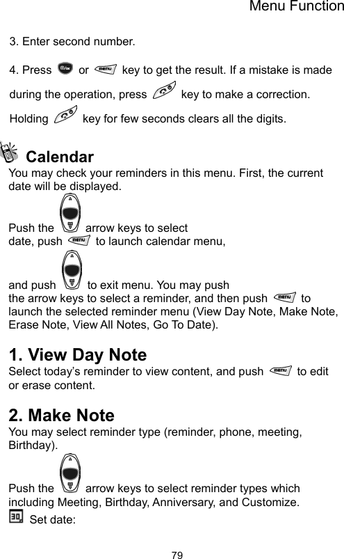 Menu Function                793. Enter second number.  4. Press   or    key to get the result. If a mistake is made during the operation, press    key to make a correction. Holding    key for few seconds clears all the digits.   Calendar You may check your reminders in this menu. First, the current date will be displayed. Push the    arrow keys to select date, push    to launch calendar menu,   and push    to exit menu. You may push the arrow keys to select a reminder, and then push   to launch the selected reminder menu (View Day Note, Make Note, Erase Note, View All Notes, Go To Date).  1. View Day Note Select today’s reminder to view content, and push   to edit or erase content.  2. Make Note You may select reminder type (reminder, phone, meeting, Birthday).  Push the    arrow keys to select reminder types which including Meeting, Birthday, Anniversary, and Customize.  Set date:  